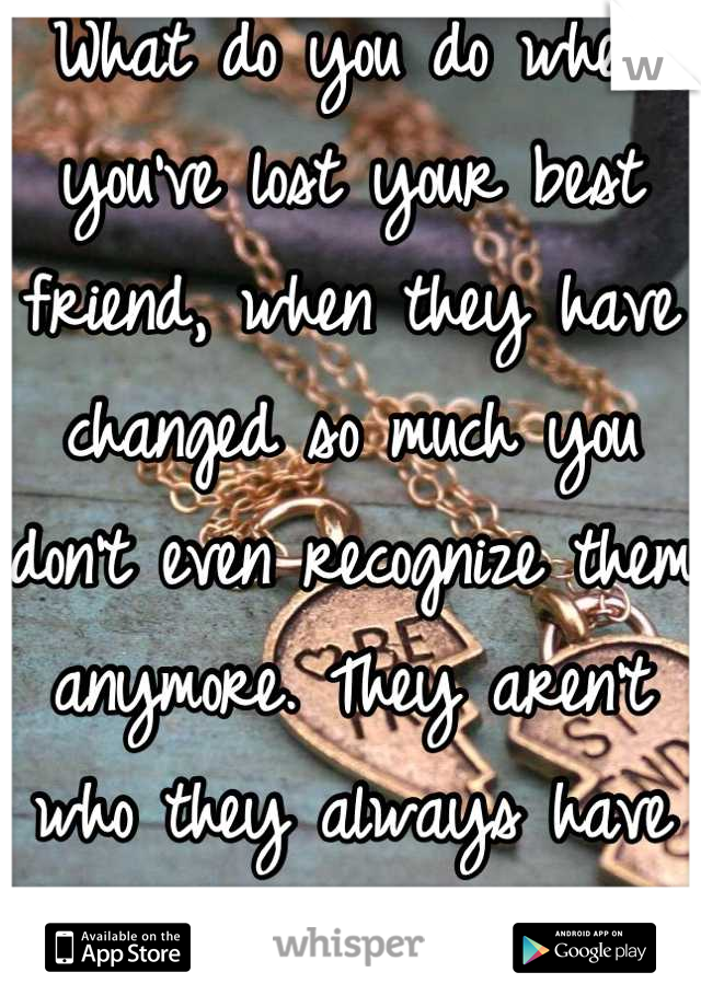 What do you do when you've lost your best friend, when they have changed so much you don't even recognize them anymore. They aren't who they always have been. 