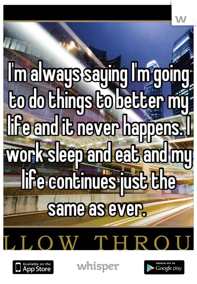 I'm always saying I'm going to do things to better my life and it never happens. I work sleep and eat and my life continues just the same as ever. 