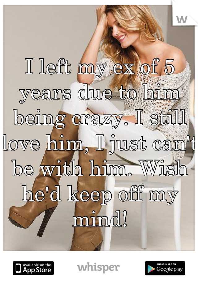 I left my ex of 5 years due to him being crazy. I still love him, I just can't be with him. Wish he'd keep off my mind!