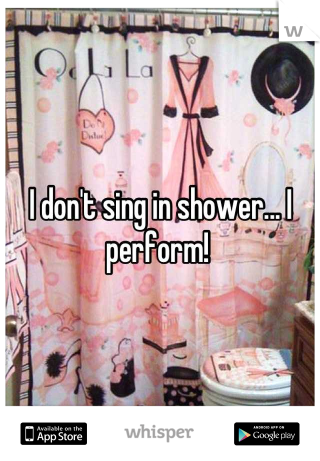 I don't sing in shower... I perform! 