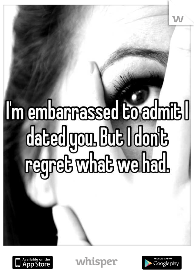 I'm embarrassed to admit I dated you. But I don't regret what we had.