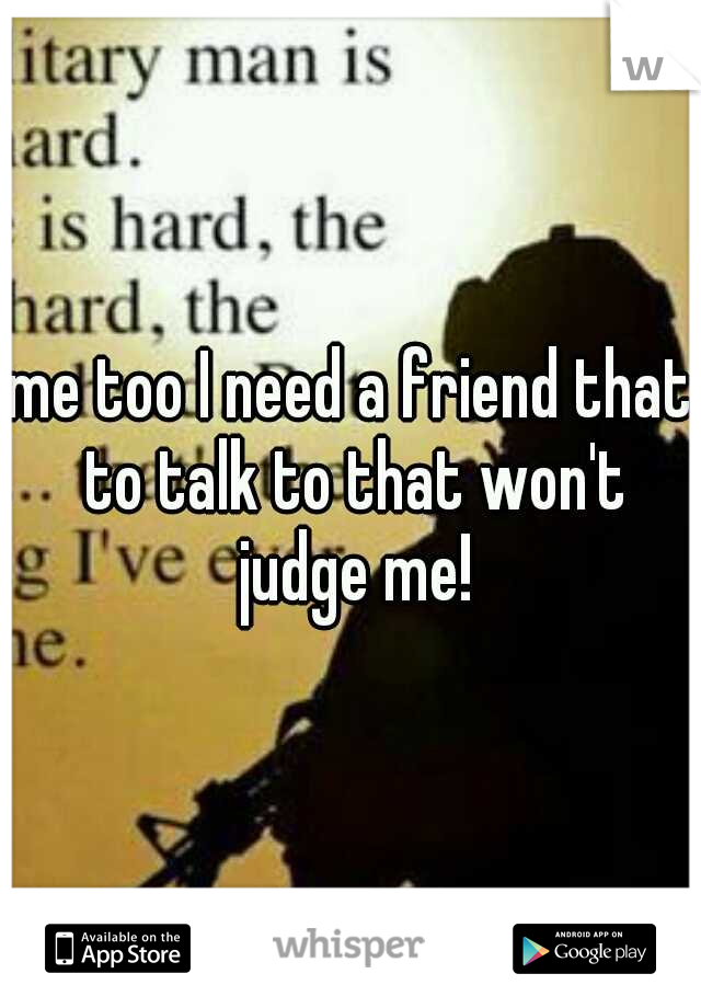 me too I need a friend that to talk to that won't judge me!