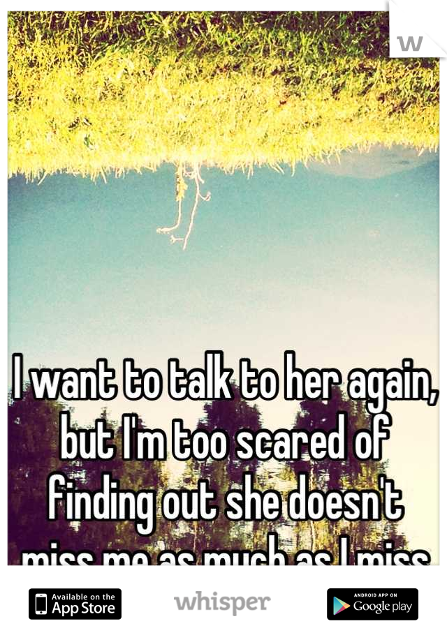 I want to talk to her again, but I'm too scared of finding out she doesn't miss me as much as I miss her.