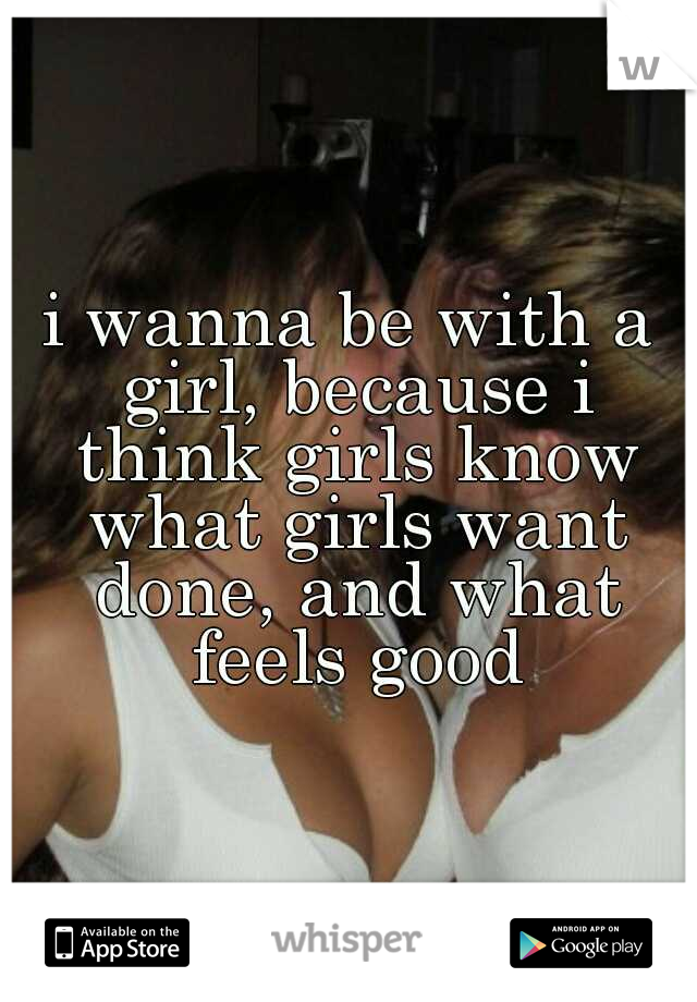 i wanna be with a girl, because i think girls know what girls want done, and what feels good