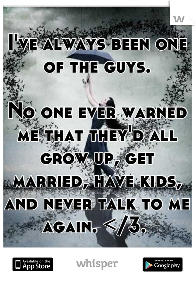 I've always been one of the guys. 

No one ever warned me that they'd all grow up, get married, have kids, and never talk to me again. </3. 