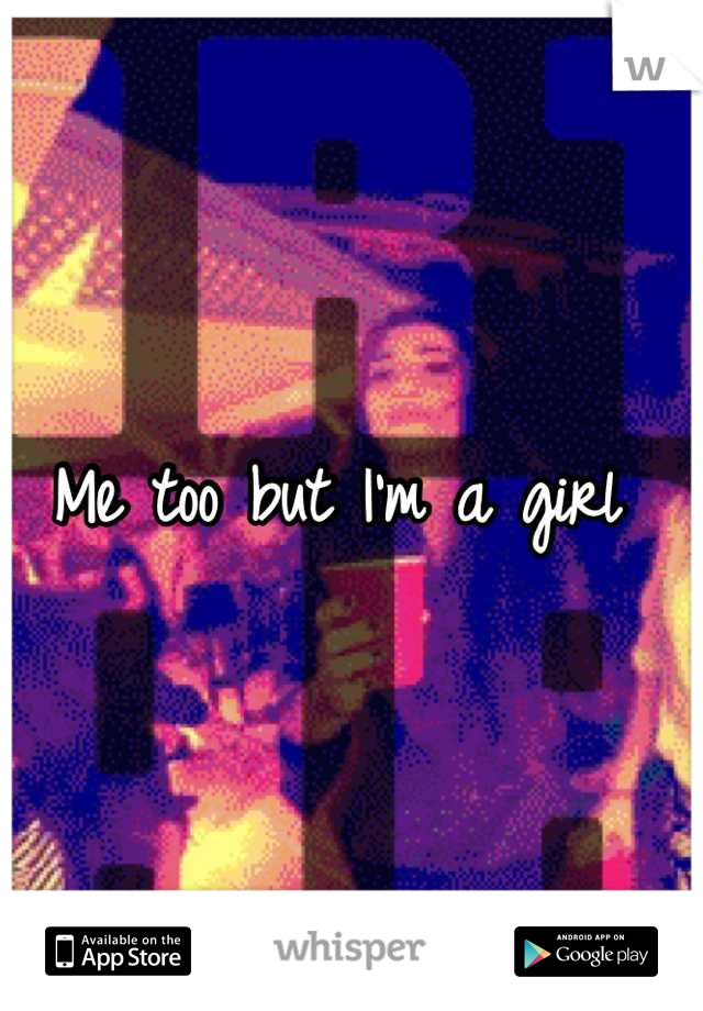 Me too but I'm a girl 