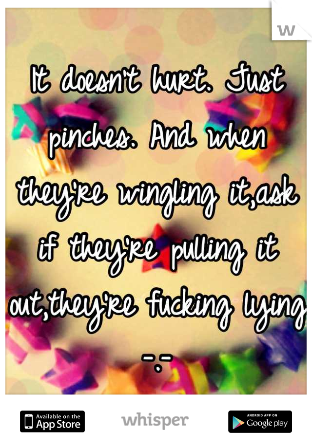 It doesn't hurt. Just pinches. And when they're wingling it,ask if they're pulling it out,they're fucking lying -.-