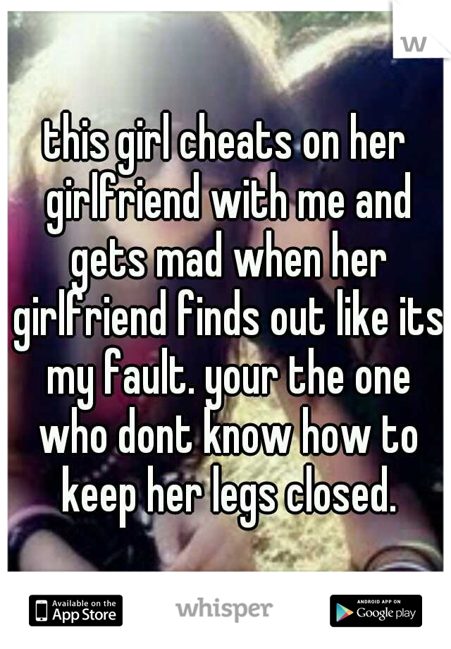 this girl cheats on her girlfriend with me and gets mad when her girlfriend finds out like its my fault. your the one who dont know how to keep her legs closed.