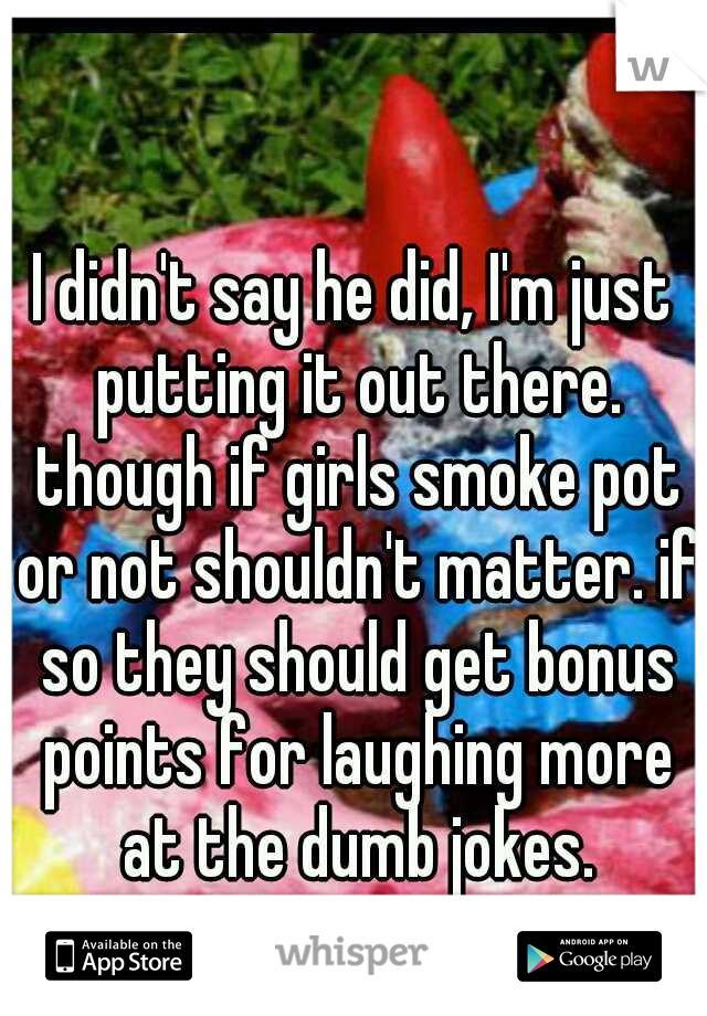 I didn't say he did, I'm just putting it out there. though if girls smoke pot or not shouldn't matter. if so they should get bonus points for laughing more at the dumb jokes.