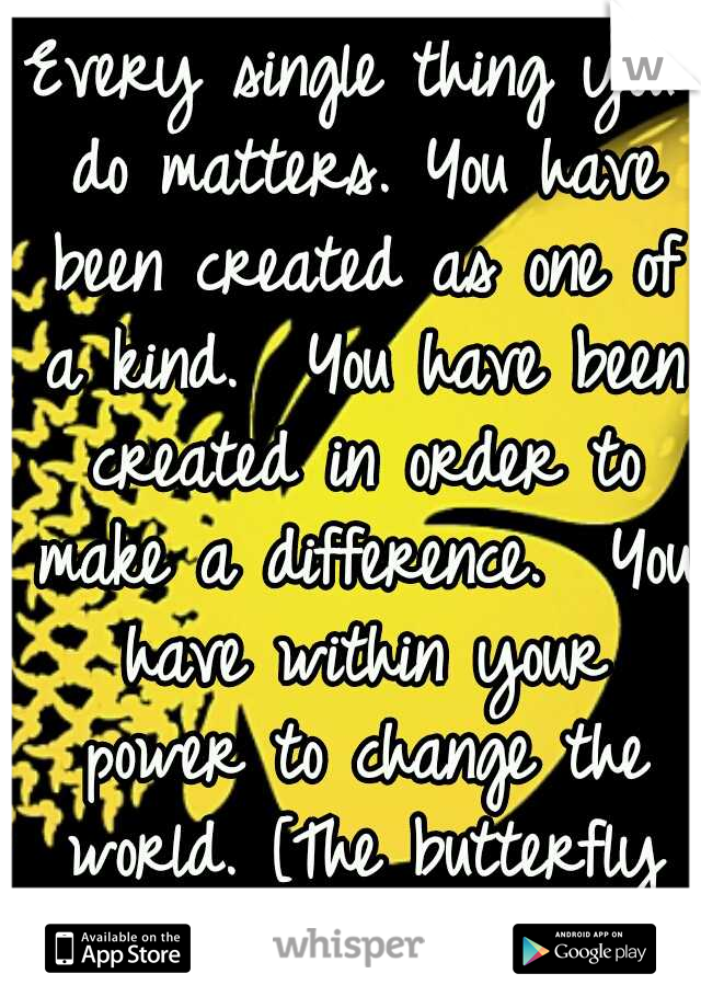 Every single thing you do matters.
You have been created as one of a kind. 
You have been created in order to make a difference. 
You have within your power to change the world.
[The butterfly effect]