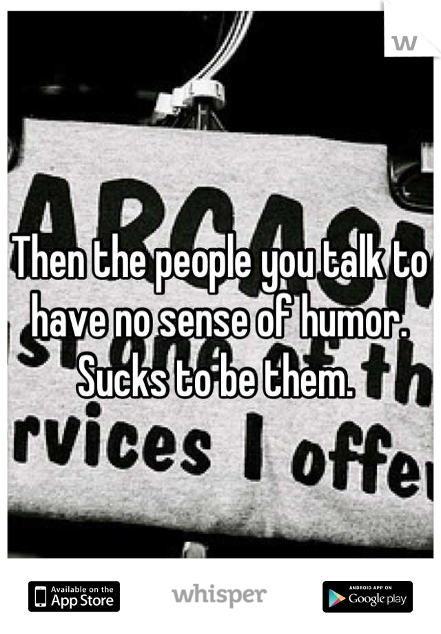 Then the people you talk to have no sense of humor. 
Sucks to be them. 