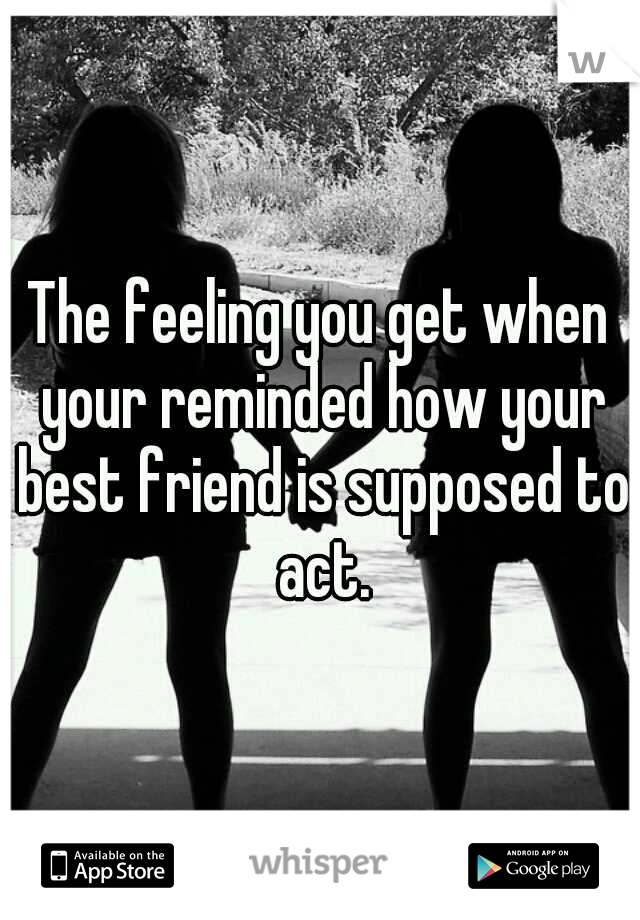 The feeling you get when your reminded how your best friend is supposed to act.