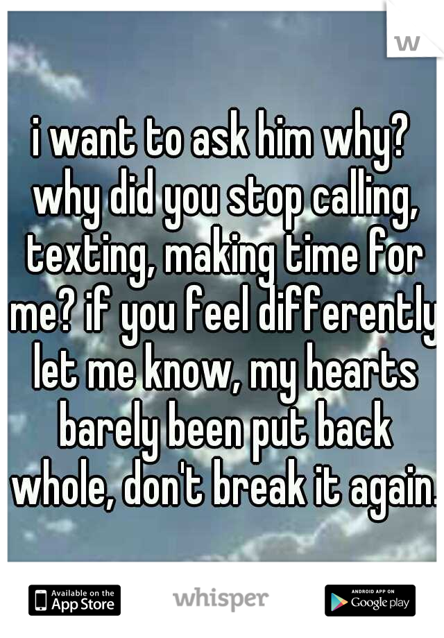 i want to ask him why? why did you stop calling, texting, making time for me? if you feel differently let me know, my hearts barely been put back whole, don't break it again.