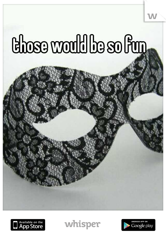 those would be so fun