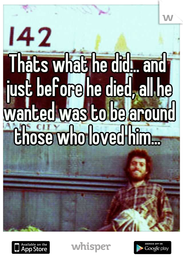 Thats what he did... and just before he died, all he wanted was to be around those who loved him... 