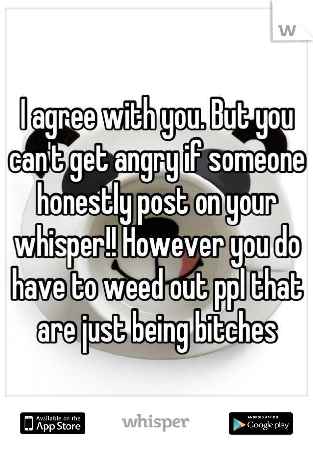 I agree with you. But you can't get angry if someone honestly post on your whisper!! However you do have to weed out ppl that are just being bitches