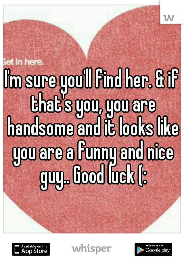 I'm sure you'll find her. & if that's you, you are handsome and it looks like you are a funny and nice guy.. Good luck (: