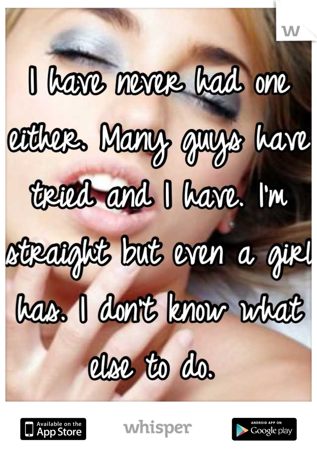 I have never had one either. Many guys have tried and I have. I'm straight but even a girl has. I don't know what else to do. 