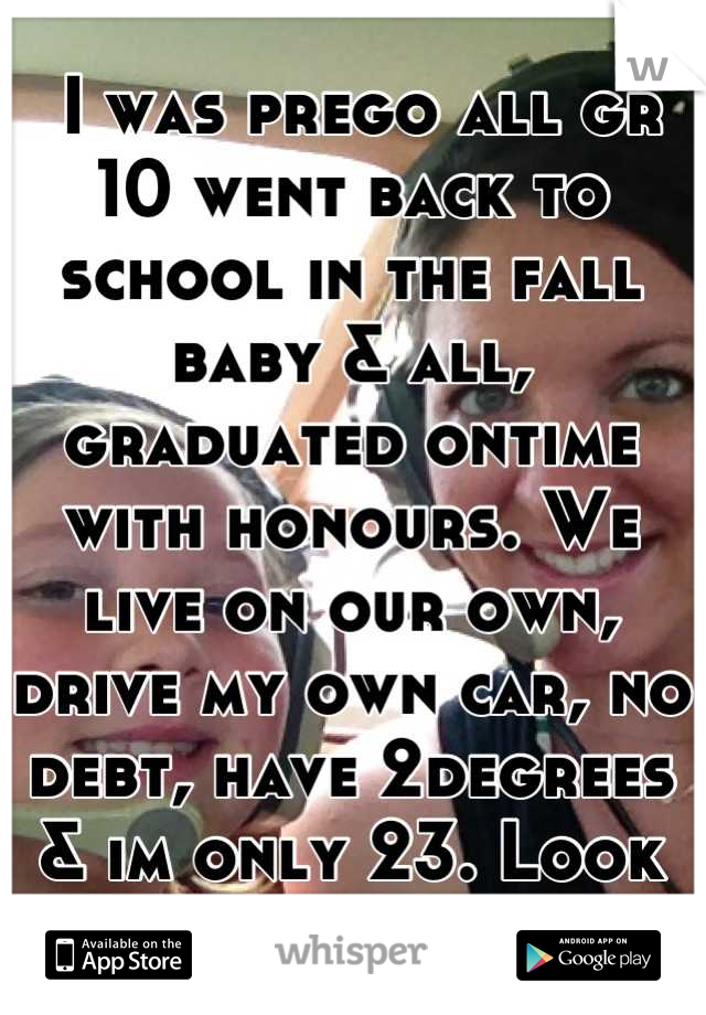  I was prego all gr 10 went back to school in the fall baby & all, graduated ontime with honours. We live on our own, drive my own car, no debt, have 2degrees & im only 23. Look at us,living n shit :)