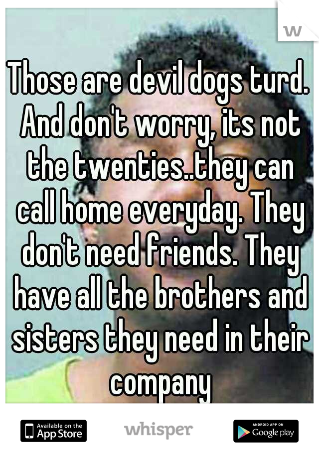 Those are devil dogs turd. And don't worry, its not the twenties..they can call home everyday. They don't need friends. They have all the brothers and sisters they need in their company