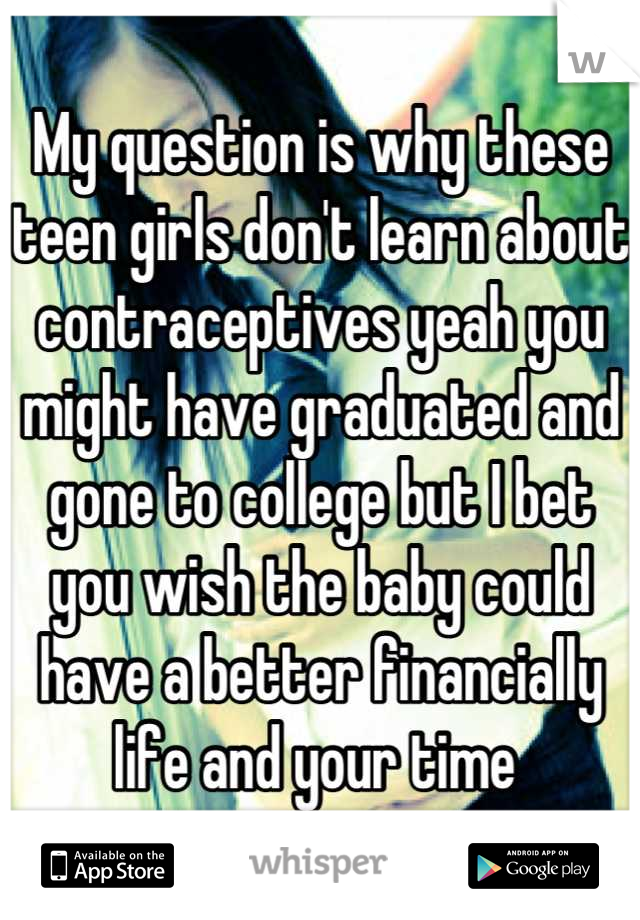 My question is why these teen girls don't learn about contraceptives yeah you might have graduated and gone to college but I bet you wish the baby could have a better financially life and your time 