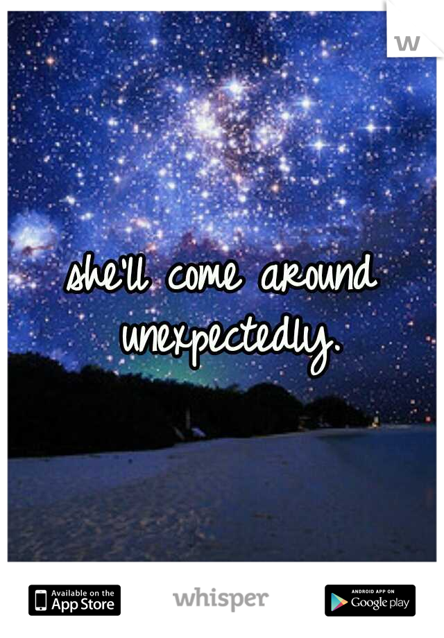 she'll come around unexpectedly.