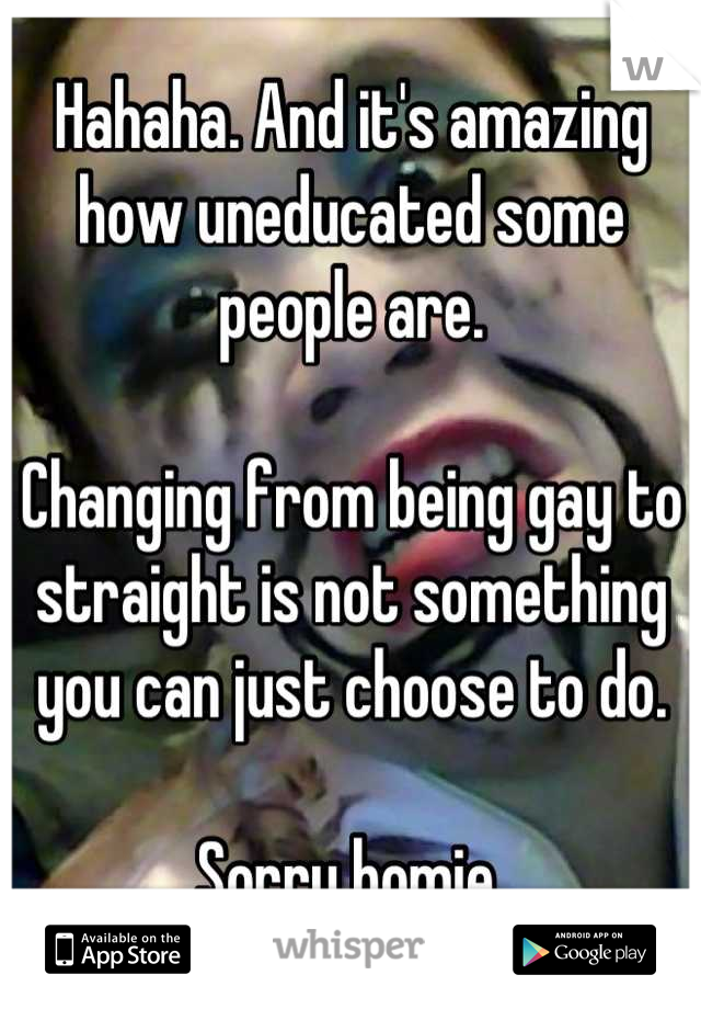 Hahaha. And it's amazing how uneducated some people are. 

Changing from being gay to straight is not something you can just choose to do. 

Sorry homie 