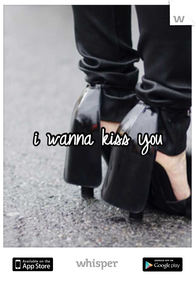 i wanna kiss you