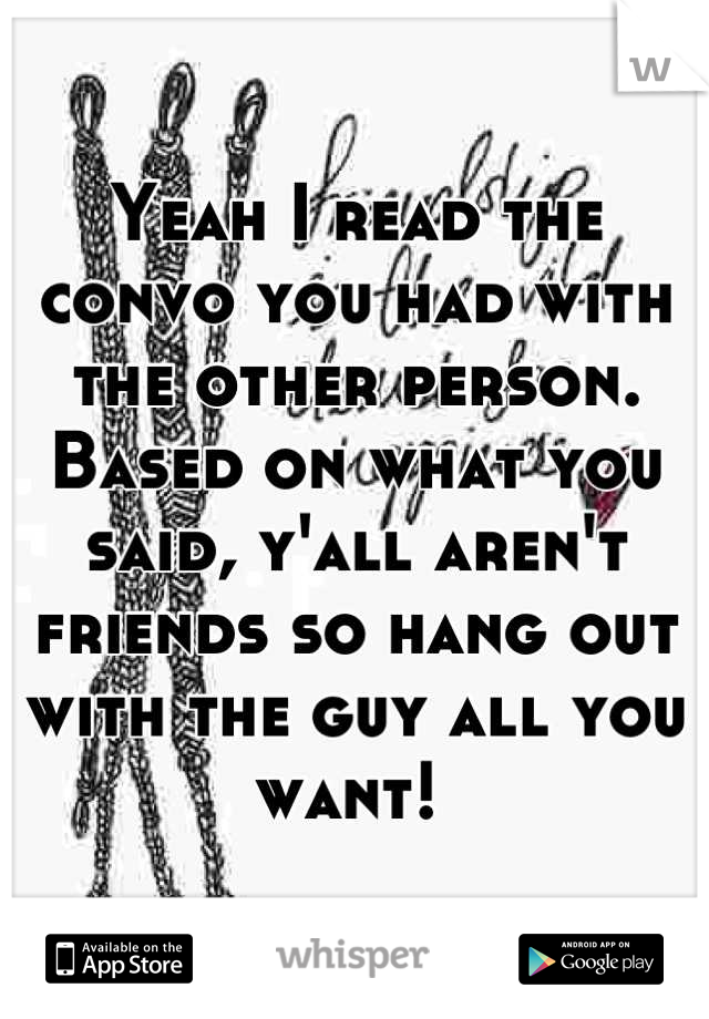 Yeah I read the convo you had with the other person. Based on what you said, y'all aren't friends so hang out with the guy all you want! 