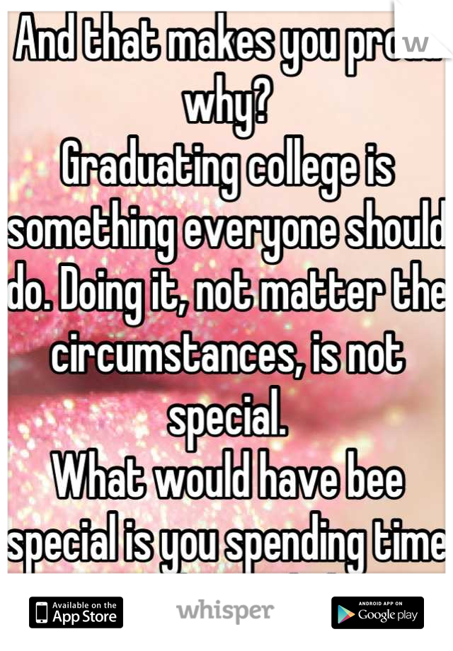 And that makes you proud why?
Graduating college is something everyone should do. Doing it, not matter the circumstances, is not special.
What would have bee special is you spending time with your kid