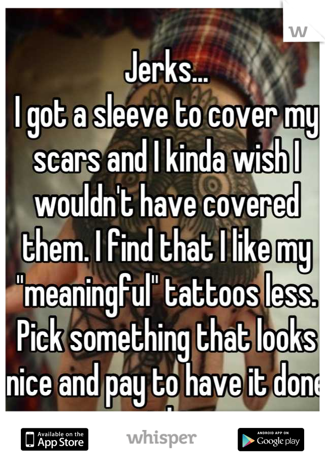 Jerks...
I got a sleeve to cover my scars and I kinda wish I wouldn't have covered them. I find that I like my "meaningful" tattoos less. Pick something that looks nice and pay to have it done right.