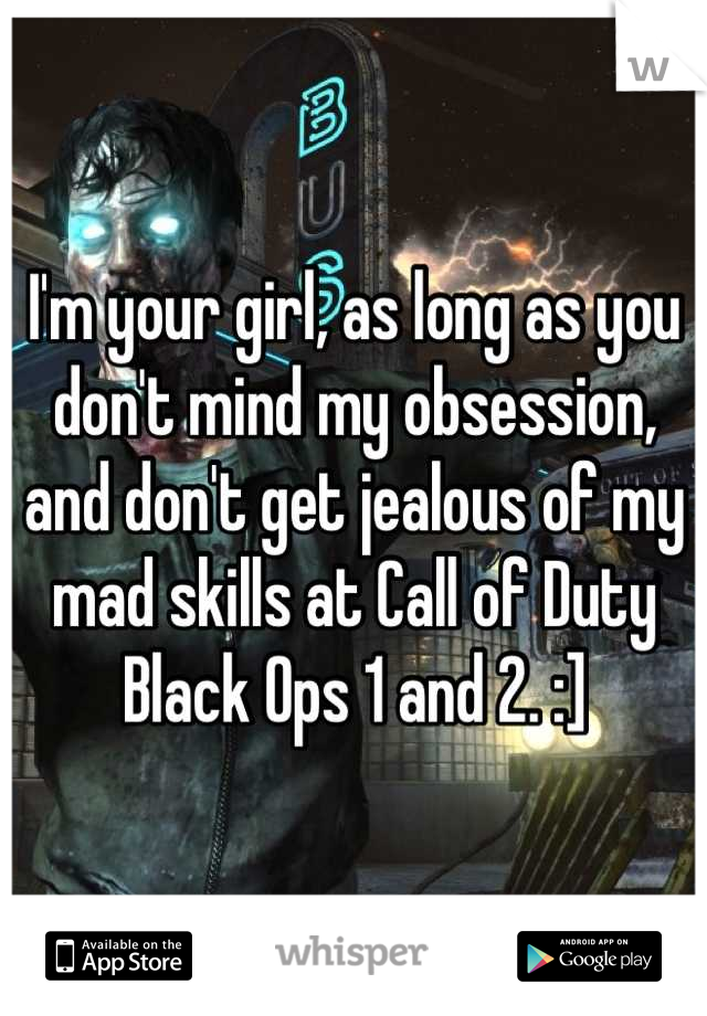 I'm your girl, as long as you don't mind my obsession, and don't get jealous of my mad skills at Call of Duty Black Ops 1 and 2. :]