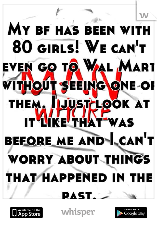 My bf has been with 80 girls! We can't even go to Wal Mart without seeing one of them. I just look at it like that was before me and I can't worry about things that happened in the past.