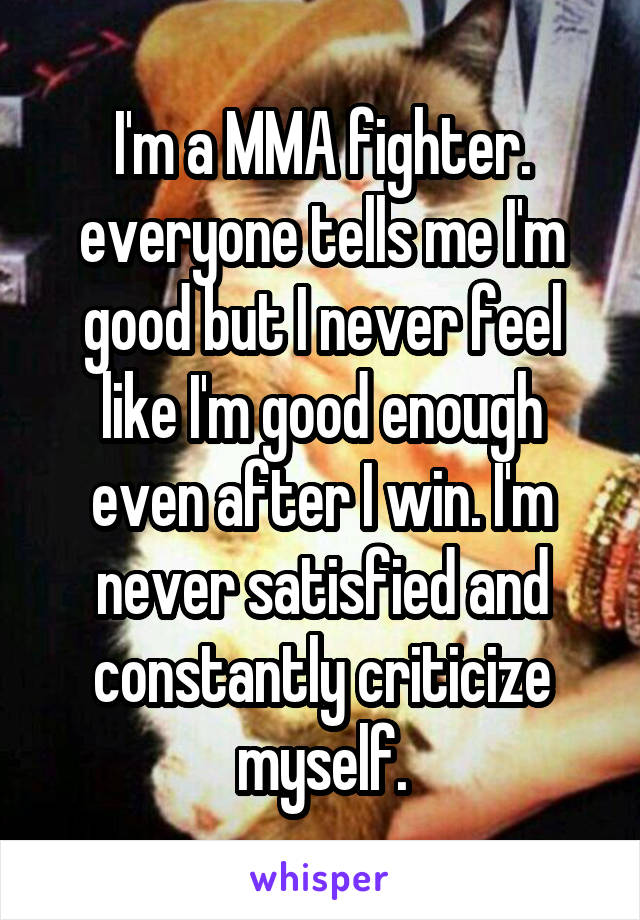 I'm a MMA fighter. everyone tells me I'm good but I never feel like I'm good enough even after I win. I'm never satisfied and constantly criticize myself.