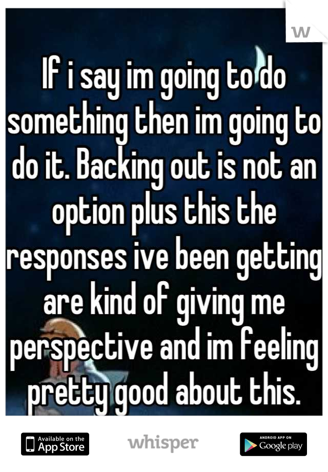 If i say im going to do something then im going to do it. Backing out is not an option plus this the responses ive been getting are kind of giving me perspective and im feeling pretty good about this.