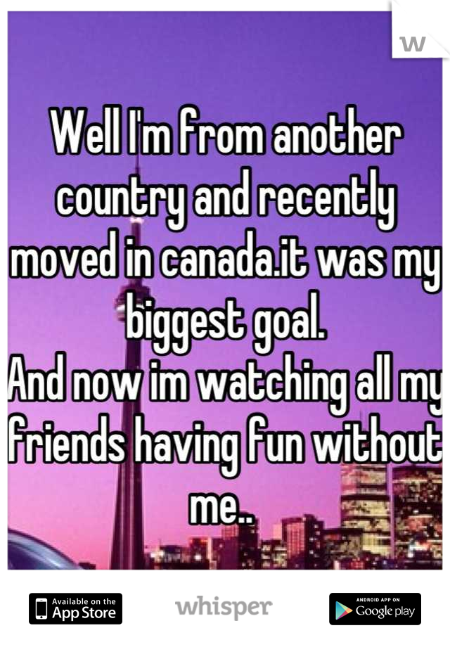 Well I'm from another country and recently moved in canada.it was my biggest goal. 
And now im watching all my friends having fun without me.. 
