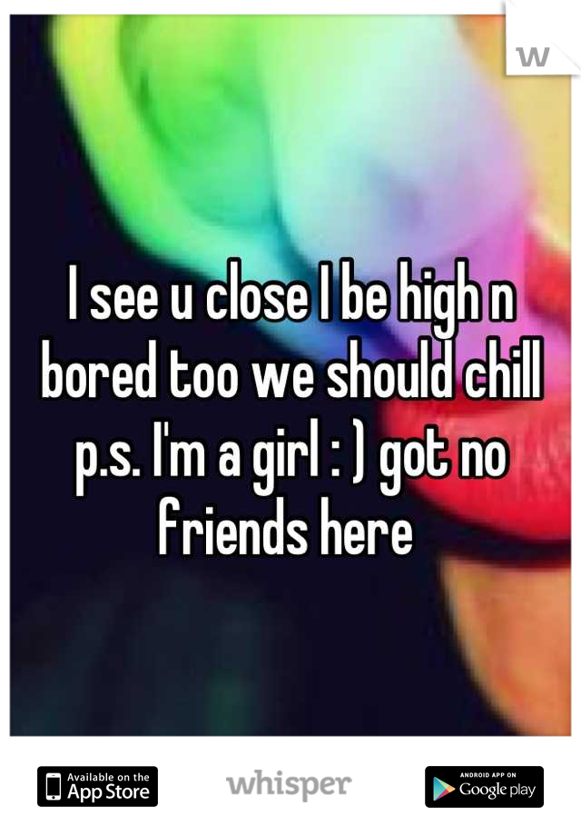 I see u close I be high n bored too we should chill p.s. I'm a girl : ) got no friends here 