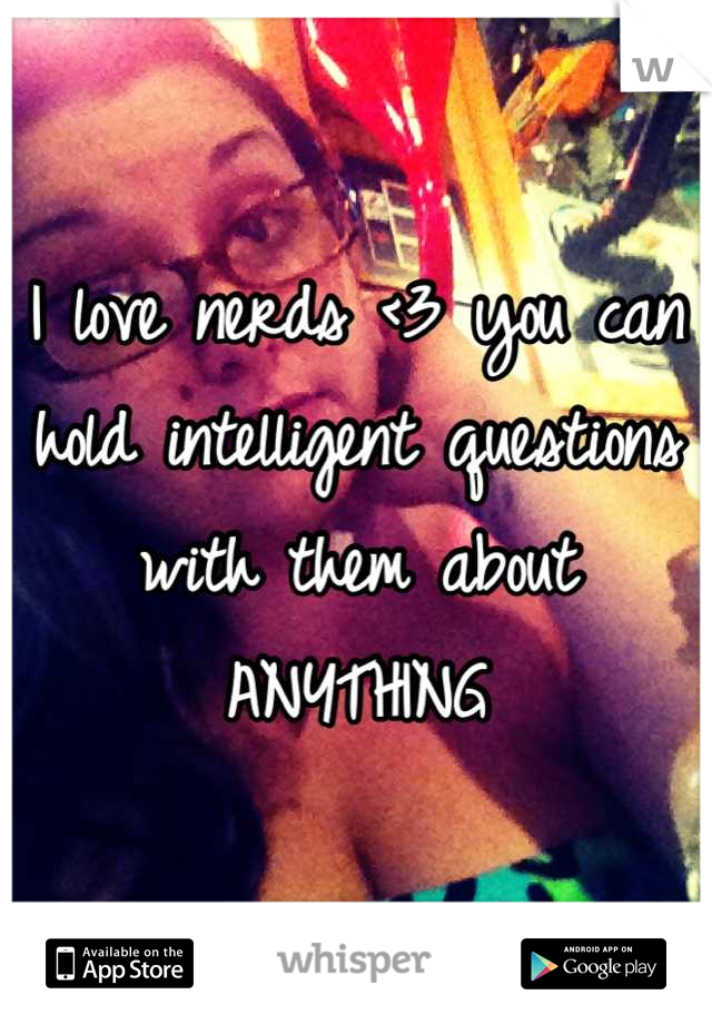 I love nerds <3 you can hold intelligent questions with them about ANYTHING