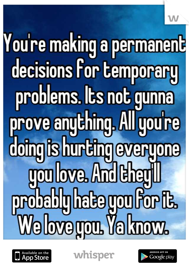 You're making a permanent decisions for temporary problems. Its not gunna prove anything. All you're doing is hurting everyone you love. And they'll probably hate you for it. We love you. Ya know. 