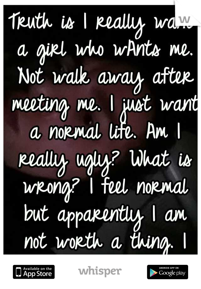 Truth is I really want a girl who wAnts me. Not walk away after meeting me. I just want a normal life. Am I really ugly? What is wrong? I feel normal but apparently I am not worth a thing. I hate lies