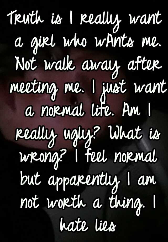 Truth is I really want a girl who wAnts me. Not walk away after meeting me. I just want a normal life. Am I really ugly? What is wrong? I feel normal but apparently I am not worth a thing. I hate lies