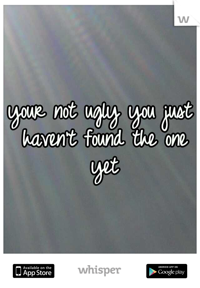 your not ugly you just haven't found the one yet