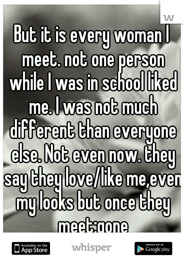 But it is every woman I meet. not one person while I was in school liked me. I was not much different than everyone else. Not even now. they say they love/like me,even my looks but once they meet;gone