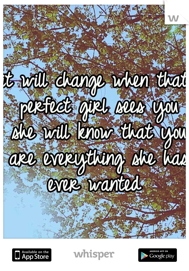 it will change when that perfect girl sees you she will know that you are everything she has ever wanted 