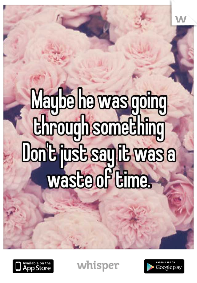 Maybe he was going through something 
Don't just say it was a waste of time.