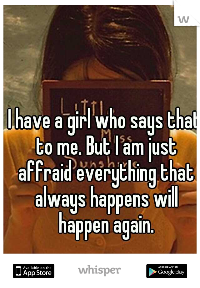 I have a girl who says that to me. But I am just affraid everything that always happens will happen again.