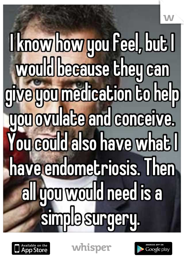 I know how you feel, but I would because they can give you medication to help you ovulate and conceive. You could also have what I have endometriosis. Then all you would need is a simple surgery. 