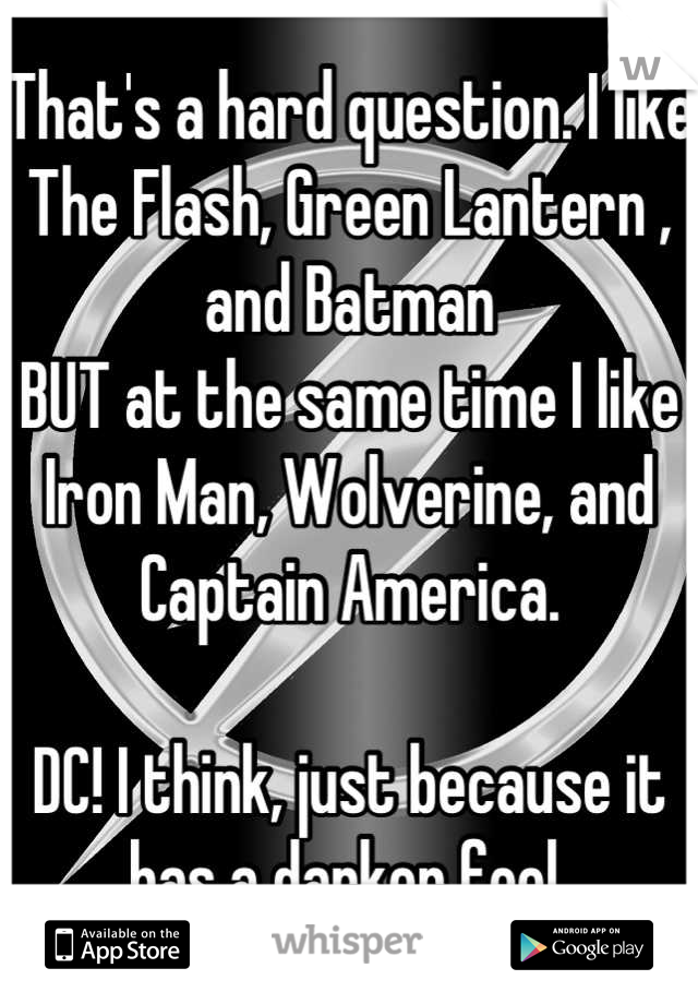 That's a hard question. I like The Flash, Green Lantern , and Batman
BUT at the same time I like Iron Man, Wolverine, and Captain America.

DC! I think, just because it has a darker feel.