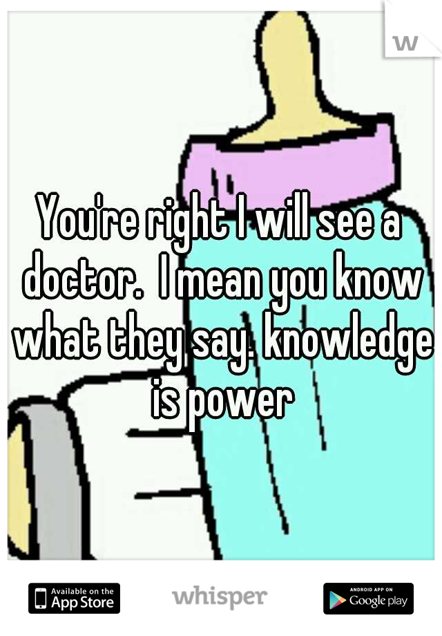 You're right I will see a doctor.  I mean you know what they say. knowledge is power