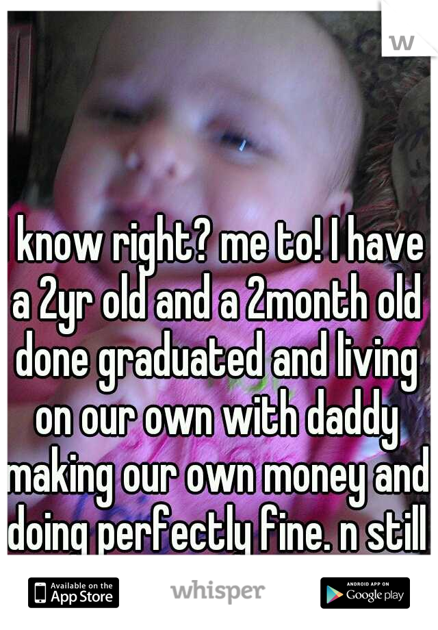 I know right? me to! I have a 2yr old and a 2month old done graduated and living on our own with daddy making our own money and doing perfectly fine. n still having fun when we want to :D